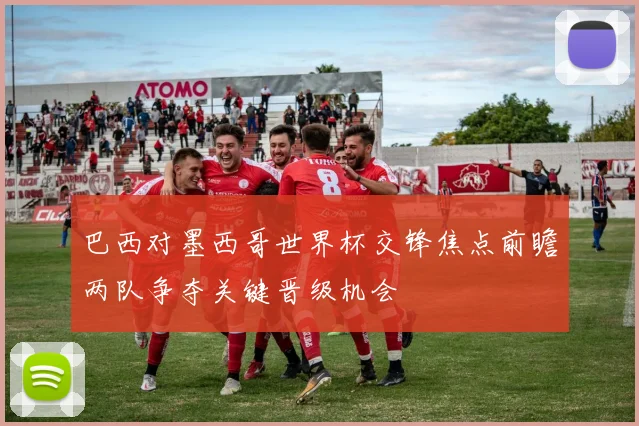 巴西对墨西哥世界杯交锋焦点前瞻两队争夺关键晋级机会