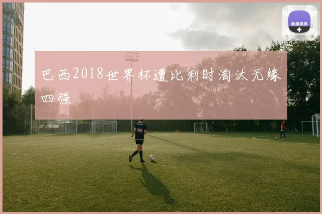 巴西2018世界杯遭比利时淘汰无缘四强